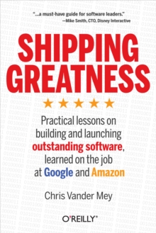 Shipping Greatness : Practical lessons on building and launching outstanding software, learned on the job at Google and Amazon