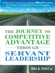 The Journey to Competitive Advantage Through Servant Leadership : Building the Company Every Person Dreams of Working for and Every President Has a Vision of Leading