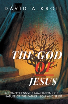 The God of Jesus : A Comprehensive Examination of the Nature of the Father, Son and Spirit