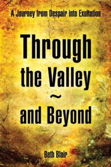 Through the Valley~And Beyond : A Journey from Despair into Exultation