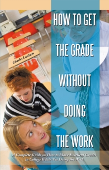 How to Get the Grade Without Doing the Work : A Complete Guide on How to Make Excellent Grades in College While Not Doing the Work