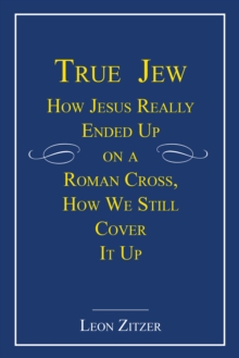 True Jew : How Jesus Really Ended up on a Roman Cross, How We Still Cover It Up