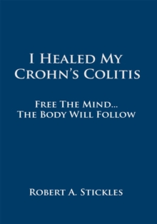 I Healed My Crohn's Colitis : Free the Mind, the Body Will Follow