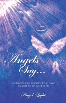 Angels Say... : As Channeled and Compiled by an Angel on Earth for the Good of All