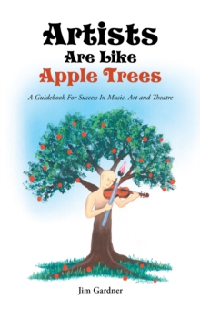 Artists Are Like Apple Trees : A Guidebook for Success in Music, Art and Theatre