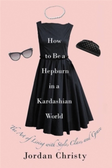 How To Be A Hepburn In A Kardashian World : The Art of Living with Style, Class, and Grace