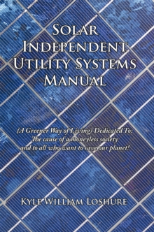 Solar Independent Utility Systems Manual : (A Greener Way of Living) Dedicated To: the Cause of a Moneyless Society and to All Who Want to Save Our Planet!