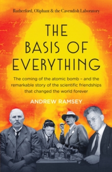 The Basis of Everything : Before Oppenheimer and the Manhattan Project there was the Cavendish Laboratory - the remarkable story of the scientific friendships that changed the world forever