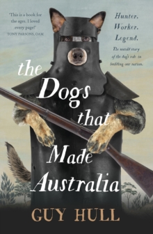 The Dogs that Made Australia : The fascinating untold story of the dog's role in building a nation from the Whitely Award winning author of The Ferals That Ate Australia