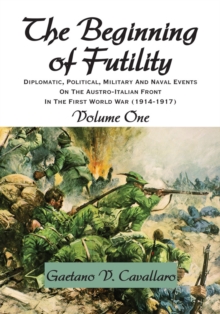 The Beginning of Futility : Diplomatic, Political, Military and Naval Events on the Austro-Italian Front in the First World War 1914-1917 Volume I