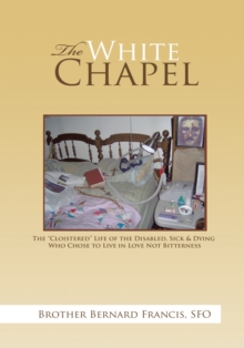 The White Chapel : The "Cloistered" Life of the Disabled, Sick & Dying Who Chose to Live in Love Not Bitterness