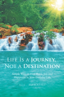 Life Is a Journey, Not a Destination : Simple Ways to Find Peace, Joy, and Happiness in Your Everyday Life