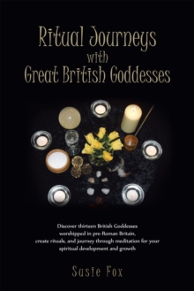 Ritual Journeys with Great British Goddesses : Discover Thirteen British Goddesses, Worshipped in Pre-Roman Britain, Create Rituals, and Journey Through Meditation for Your Spiritual Development and G