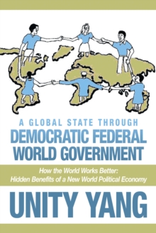 A Global State Through Democratic Federal World Government : How the World Works Better Hidden Benefits of a New World Political Economy