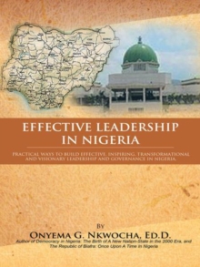 Effective Leadership in Nigeria : Practical Ways to Build Effective, Inspiring, Transformational and Visionary Leadership and Governance in Nigeria