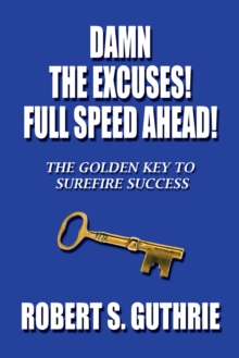 Damn the Excuses! Full Speed Ahead! : The Golden Key to Surefire Success