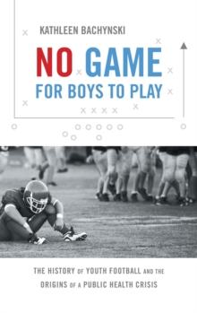 No Game for Boys to Play : The History of Youth Football and the Origins of a Public Health Crisis, Hardback Book No Game for Boys to Play : The History of Youth Football and the Origins of a Public Health Crisis, Hardback Book