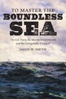 To Master the Boundless Sea : The U.S. Navy, the Marine Environment, and the Cartography of Empire