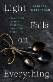 Light Falls on Everything : A Daughter's Memoir of Caregiving, Grief, and Possibility