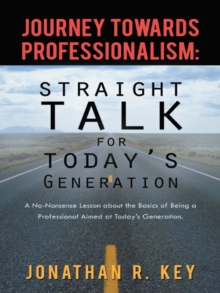 Journey Towards Professionalism: Straight Talk for Today's Generation : A No-Nonsense Lesson About the Basics of Being a Professional Aimed at Today's Generation.