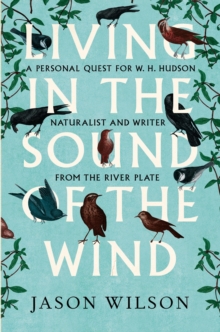 Living in the Sound of the Wind : A Personal Quest for W.H. Hudson, Naturalist and Writer from the River Plate