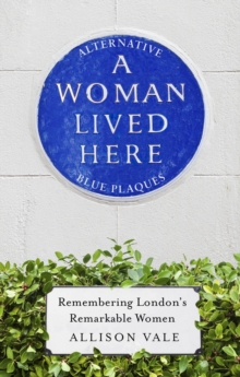 A Woman Lived Here : Alternative Blue Plaques, Remembering London's Remarkable Women