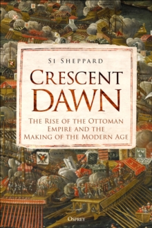 Crescent Dawn : The Rise Of The Ottoman Empire And The Making Of The Modern Age