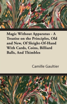 Magic Without Apparatus - A Treatise on the Principles, Old and New, Of Sleight-Of-Hand With Cards, Coins, Billiard Balls, And Thimbles