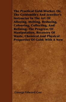 The Practical Gold-Worker, or, The Goldsmith's and Jeweller's Instructor in the Art of Alloying, Melting, Reducing, Colouring, Collecting, and Refining : The Progress of Manipulation, Recovery of Wast