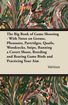 The Big Book of Game Shooting - With Notes on Grouse, Pheasants, Partridges, Quails, Woodcocks, Snipe, Running a Covert Shoot, Breeding and Rearing Game Birds and Practicing Your Aim