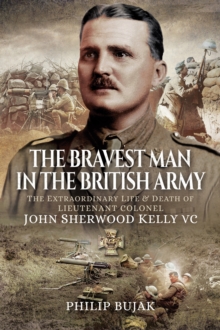 The Bravest Man in the British Army : The Extraordinary Life and Death of Lieutenant Colonel John Sherwood Kelly VC