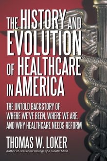 The History and Evolution of Healthcare in America : The Untold Backstory of Where We'Ve Been, Where We Are, and Why Healthcare Needs Reform