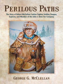 Perilous Paths : The Story of Robert Mcclellan: Indian Fighter, Soldier, Trapper, Explorer, and Member of the John J. Astor Fur Company