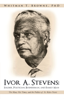 Ivor A. Stevens: Soldier, Politician, Businessman, and Family Man : The Man, His Times, and the Politics of St. Kitts-Nevis