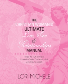 The Christian Woman'S Ultimate Love, Sex and Relationships Manual : Finally the Truth for Those Married or Single: God Wants All of Us to Know His Secrets