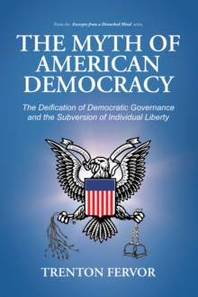 The Myth of American Democracy : The Deification of Democratic Governance and the Subversion of Individual Liberty