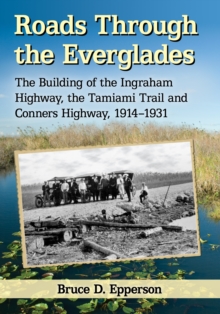 Roads Through the Everglades : The Building of the Ingraham Highway, the Tamiami Trail and Conners Highway, 1914-1931