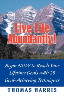 Live Life Abundantly! : Begin Now to Reach Your Lifetime Goals with 25 Goal-Achieving Techniques