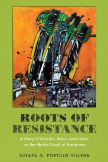 Roots of Resistance : A Story of Gender, Race, and Labor on the North Coast of Honduras