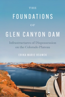 The Foundations of Glen Canyon Dam : Infrastructures of Dispossession on the Colorado Plateau