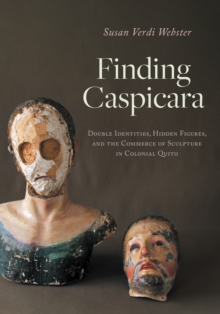 Finding Caspicara : Double Identities, Hidden Figures, and the Commerce of Sculpture in Colonial Quito