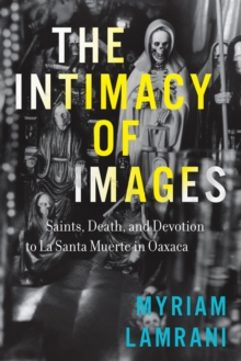 The Intimacy of Images : Saints, Death, and Devotion to La Santa Muerte in Oaxaca