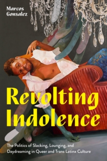 Revolting Indolence : The Politics of Slacking, Lounging, and Daydreaming in Queer and Trans Latinx Culture