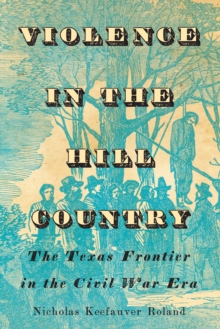 Violence in the Hill Country : The Texas Frontier in the Civil War Era