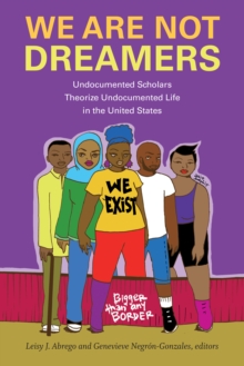 We Are Not Dreamers : Undocumented Scholars Theorize Undocumented Life in the United States