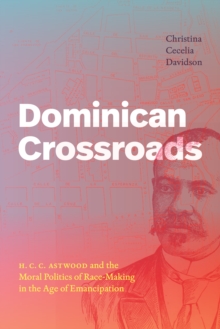 Dominican Crossroads : H. C. C. Astwood and the Moral Politics of Race-Making in the Age of Emancipation