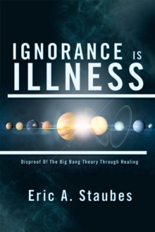 Ignorance Is Illness : Disproof of the Big Bang Theory Through Healing