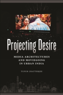 Projecting Desire : Media Architectures and Moviegoing in Urban India