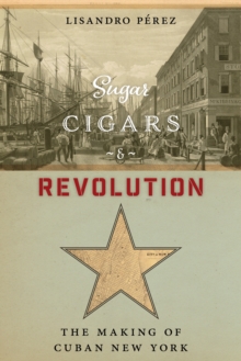 Sugar, Cigars, and Revolution : The Making of Cuban New York