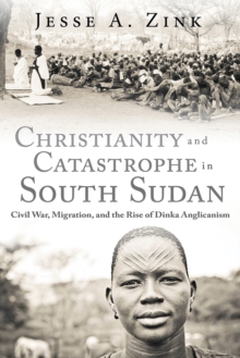 Christianity and Catastrophe in South Sudan : Civil War, Migration, and the Rise of Dinka Anglicanism, Hardback Book Christianity and Catastrophe in South Sudan : Civil War, Migration, and the Rise of Dinka Anglicanism, Hardback Book